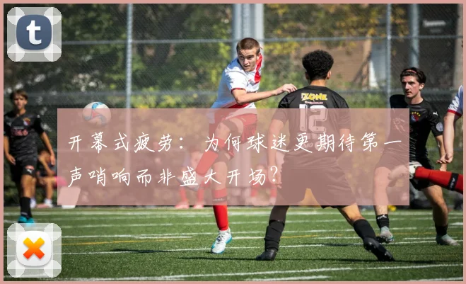 开幕式疲劳：为何球迷更期待第一声哨响而非盛大开场？