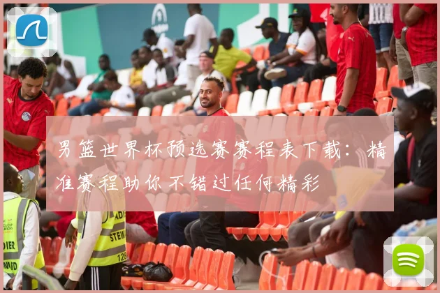男篮世界杯预选赛赛程表下载：精准赛程助你不错过任何精彩
