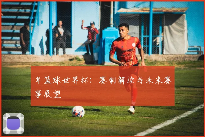 年篮球世界杯：赛制解读与未来赛事展望