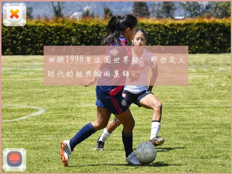 回顾1998年法国世界杯：那些定义时代的经典瞬间集锦