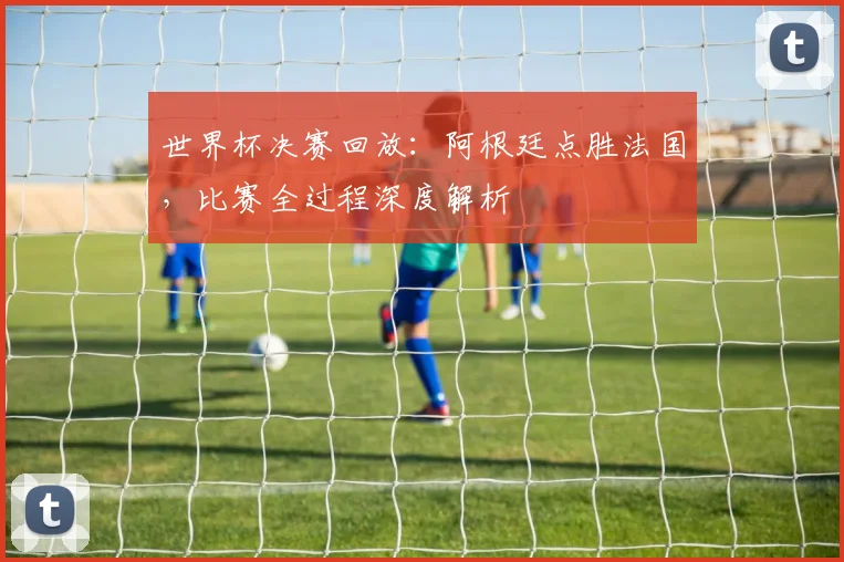 世界杯决赛回放：阿根廷点胜法国，比赛全过程深度解析