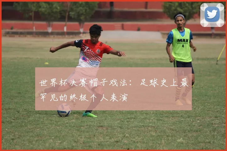 世界杯决赛帽子戏法：足球史上最罕见的终极个人表演