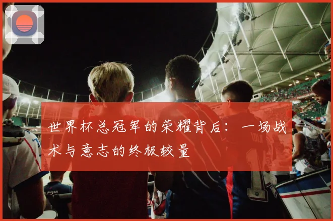 世界杯总冠军的荣耀背后：一场战术与意志的终极较量