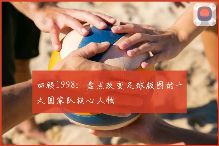 回顾1998：盘点改变足球版图的十大国家队核心人物