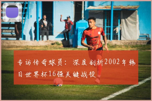 专访传奇球员:深度剖析2002年韩日世界杯16强关键战役
