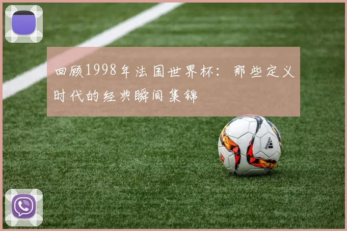 回顾1998年法国世界杯:那些定义时代的经典瞬间集锦