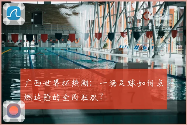 广西世界杯热潮：一场足球如何点燃边陲的全民狂欢？