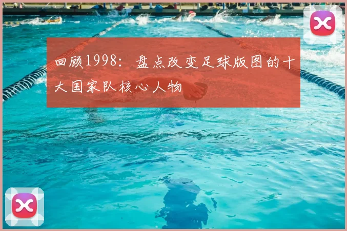 回顾1998：盘点改变足球版图的十大国家队核心人物
