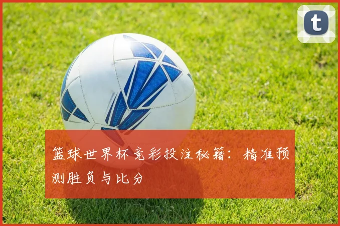 篮球世界杯竞彩投注秘籍：精准预测胜负与比分