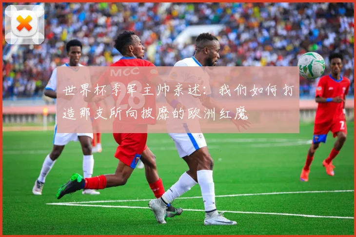 世界杯季军主帅亲述：我们如何打造那支所向披靡的欧洲红魔
