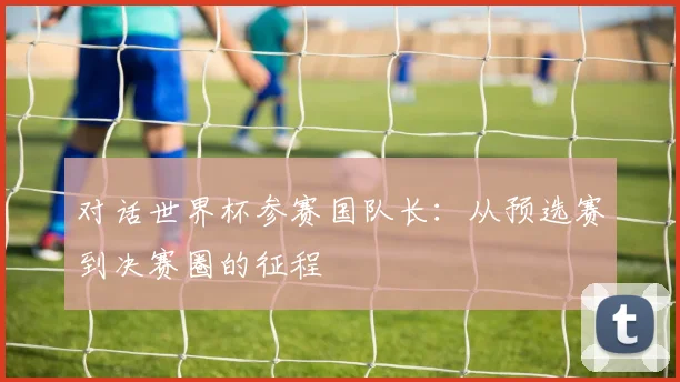 对话世界杯参赛国队长：从预选赛到决赛圈的征程
