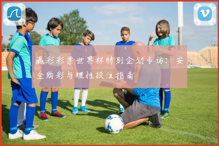 赢彩彩票世界杯特别企划专访：安全购彩与理性投注指南