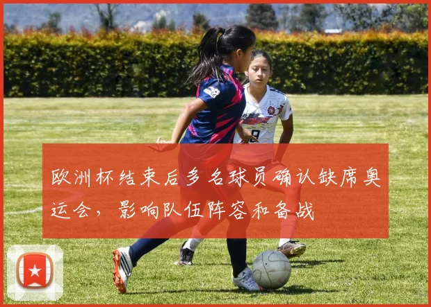 欧洲杯结束后多名球员确认缺席奥运会,影响队伍阵容和备战