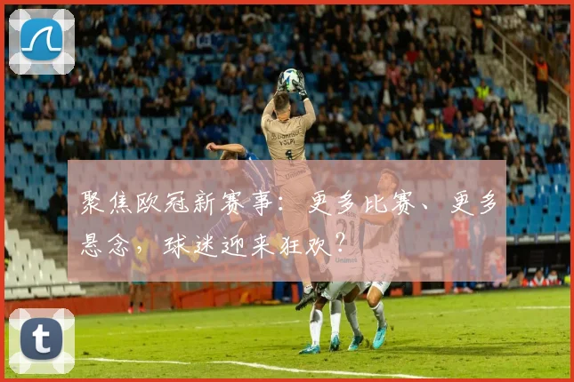 聚焦欧冠新赛事：更多比赛、更多悬念，球迷迎来狂欢？