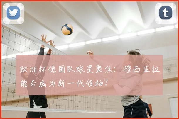 欧洲杯德国队球星聚焦：穆西亚拉能否成为新一代领袖？