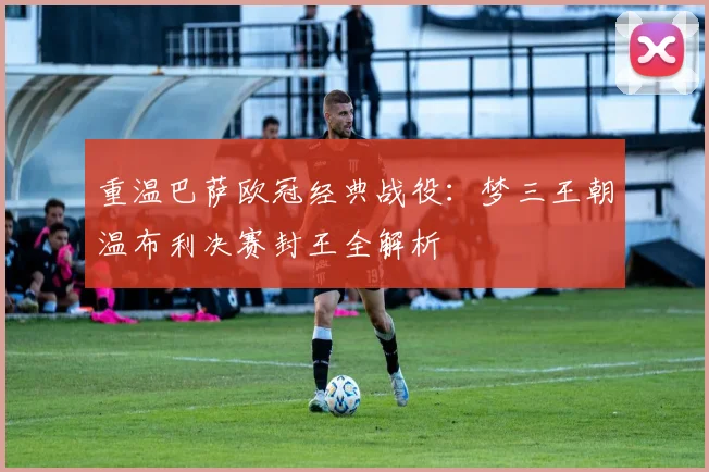 重温巴萨欧冠经典战役：梦三王朝温布利决赛封王全解析