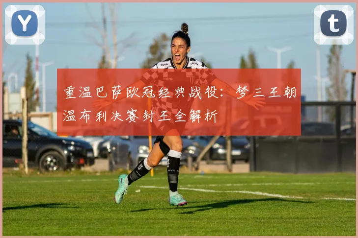 重温巴萨欧冠经典战役：梦三王朝温布利决赛封王全解析